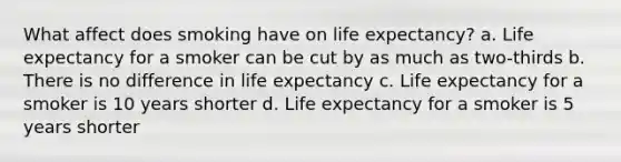 What affect does smoking have on life expectancy? a. Life expectancy for a smoker can be cut by as much as two-thirds b. There is no difference in life expectancy c. Life expectancy for a smoker is 10 years shorter d. Life expectancy for a smoker is 5 years shorter