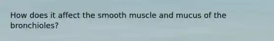 How does it affect the smooth muscle and mucus of the bronchioles?