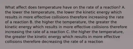 What affect does temperature have on the rate of a reaction? A. the lower the temperature, the lower the kinetic energy which results in more effective collisions therefore increasing the rate of a reaction B. the higher the temperature, the greater the kinetic energy which results in more effective collisions therefore increasing the rate of a reaction C. the higher the temperature, the greater the kinetic energy which results in more effective collisions therefore decreasing the rate of a reaction