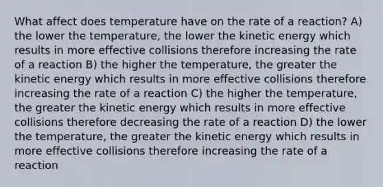 What affect does temperature have on the rate of a reaction? A) the lower the temperature, the lower the kinetic energy which results in more effective collisions therefore increasing the rate of a reaction B) the higher the temperature, the greater the kinetic energy which results in more effective collisions therefore increasing the rate of a reaction C) the higher the temperature, the greater the kinetic energy which results in more effective collisions therefore decreasing the rate of a reaction D) the lower the temperature, the greater the kinetic energy which results in more effective collisions therefore increasing the rate of a reaction