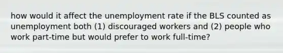 how would it affect the unemployment rate if the BLS counted as unemployment both (1) discouraged workers and (2) people who work part-time but would prefer to work full-time?