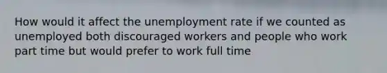 How would it affect the unemployment rate if we counted as unemployed both discouraged workers and people who work part time but would prefer to work full time