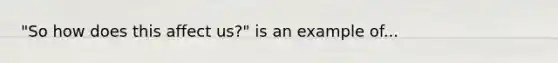 "So how does this affect us?" is an example of...