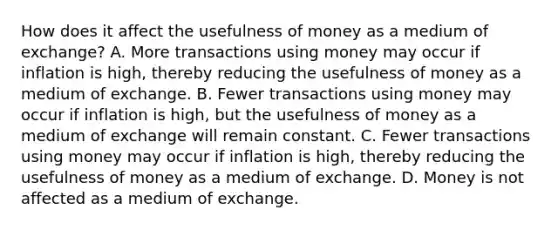 How does it affect the usefulness of money as a medium of​ exchange? A. More transactions using money may occur if inflation is​ high, thereby reducing the usefulness of money as a medium of exchange. B. Fewer transactions using money may occur if inflation is​ high, but the usefulness of money as a medium of exchange will remain constant. C. Fewer transactions using money may occur if inflation is​ high, thereby reducing the usefulness of money as a medium of exchange. D. Money is not affected as a medium of exchange.