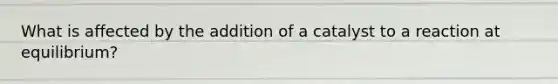 What is affected by the addition of a catalyst to a reaction at equilibrium?