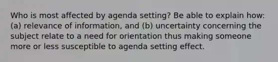 Who is most affected by agenda setting? Be able to explain how: (a) relevance of information, and (b) uncertainty concerning the subject relate to a need for orientation thus making someone more or less susceptible to agenda setting effect.