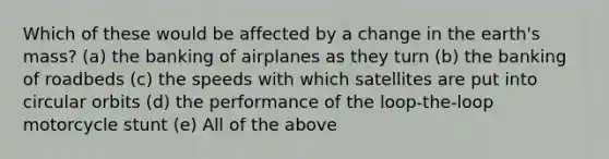 Which of these would be affected by a change in the earth's mass? (a) the banking of airplanes as they turn (b) the banking of roadbeds (c) the speeds with which satellites are put into circular orbits (d) the performance of the loop-the-loop motorcycle stunt (e) All of the above