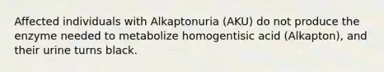 Affected individuals with Alkaptonuria (AKU) do not produce the enzyme needed to metabolize homogentisic acid (Alkapton), and their urine turns black.