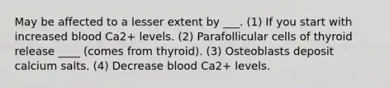 May be affected to a lesser extent by ___. (1) If you start with increased blood Ca2+ levels. (2) Parafollicular cells of thyroid release ____ (comes from thyroid). (3) Osteoblasts deposit calcium salts. (4) Decrease blood Ca2+ levels.