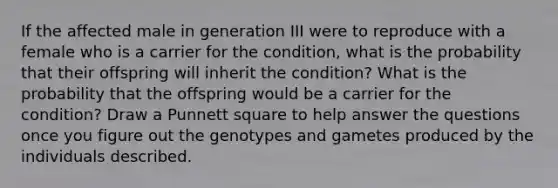 If the affected male in generation III were to reproduce with a female who is a carrier for the condition, what is the probability that their offspring will inherit the condition? What is the probability that the offspring would be a carrier for the condition? Draw a Punnett square to help answer the questions once you figure out the genotypes and gametes produced by the individuals described.