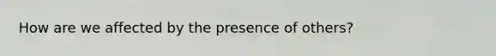 How are we affected by the presence of others?