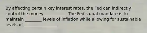 By affecting certain key interest​ rates, the Fed can indirectly control the money __________. The​ Fed's dual mandate is to maintain ________ levels of inflation while allowing for sustainable levels of ________________.