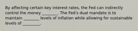 By affecting certain key interest​ rates, the Fed can indirectly control the money ________. The​ Fed's dual mandate is to maintain ________ levels of inflation while allowing for sustainable levels of _________.