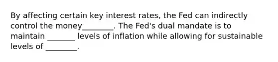 By affecting certain key interest​ rates, the Fed can indirectly control the money________. The​ Fed's dual mandate is to maintain _______ levels of inflation while allowing for sustainable levels of ________.