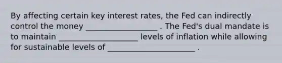 By affecting certain key interest​ rates, the Fed can indirectly control the money __________________ . The​ Fed's dual mandate is to maintain ____________________ levels of inflation while allowing for sustainable levels of ______________________ .