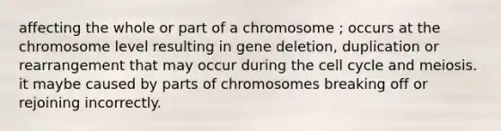 affecting the whole or part of a chromosome ; occurs at the chromosome level resulting in gene deletion, duplication or rearrangement that may occur during the <a href='https://www.questionai.com/knowledge/keQNMM7c75-cell-cycle' class='anchor-knowledge'>cell cycle</a> and meiosis. it maybe caused by parts of chromosomes breaking off or rejoining incorrectly.