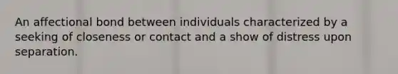 An affectional bond between individuals characterized by a seeking of closeness or contact and a show of distress upon separation.