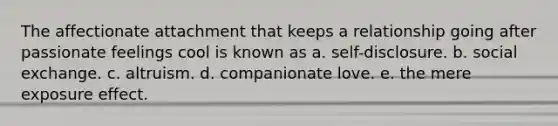 The affectionate attachment that keeps a relationship going after passionate feelings cool is known as a. self-disclosure. b. social exchange. c. altruism. d. companionate love. e. the mere exposure effect.