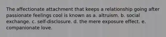 The affectionate attachment that keeps a relationship going after passionate feelings cool is known as a. altruism. b. social exchange. c. self-disclosure. d. the mere exposure effect. e. companionate love.