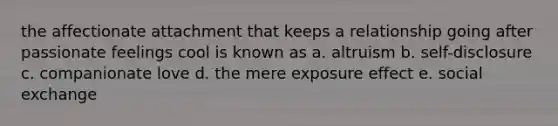 the affectionate attachment that keeps a relationship going after passionate feelings cool is known as a. altruism b. self-disclosure c. companionate love d. the mere exposure effect e. social exchange