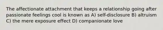 The affectionate attachment that keeps a relationship going after passionate feelings cool is known as A) self-disclosure B) altruism C) the mere exposure effect D) companionate love