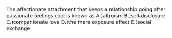 The affectionate attachment that keeps a relationship going after passionate feelings cool is known as A.)altruism B.)self-disclosure C.)companionate love D.)the mere exposure effect E.)social exchange