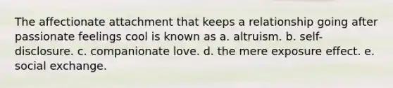 The affectionate attachment that keeps a relationship going after passionate feelings cool is known as a. altruism. b. self-disclosure. c. companionate love. d. the mere exposure effect. e. social exchange.