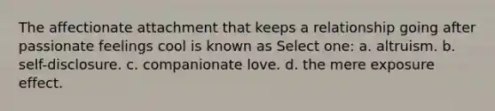 The affectionate attachment that keeps a relationship going after passionate feelings cool is known as Select one: a. altruism. b. self-disclosure. c. companionate love. d. the mere exposure effect.