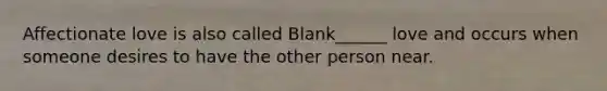 Affectionate love is also called Blank______ love and occurs when someone desires to have the other person near.