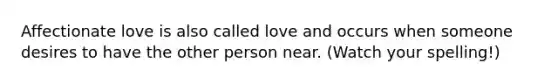 Affectionate love is also called love and occurs when someone desires to have the other person near. (Watch your spelling!)