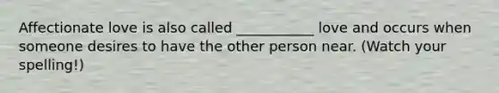 Affectionate love is also called ___________ love and occurs when someone desires to have the other person near. (Watch your spelling!)