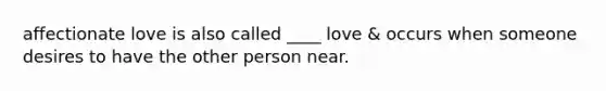 affectionate love is also called ____ love & occurs when someone desires to have the other person near.