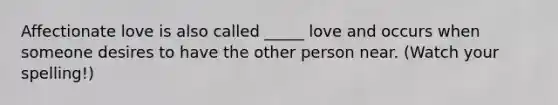 Affectionate love is also called _____ love and occurs when someone desires to have the other person near. (Watch your spelling!)