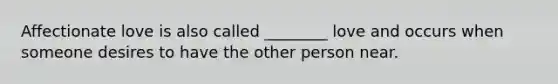 Affectionate love is also called ________ love and occurs when someone desires to have the other person near.