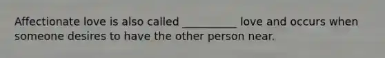 Affectionate love is also called __________ love and occurs when someone desires to have the other person near.