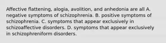 Affective ﬂattening, alogia, avolition, and anhedonia are all A. negative symptoms of schizophrenia. B. positive symptoms of schizophrenia. C. symptoms that appear exclusively in schizoaffective disorders. D. symptoms that appear exclusively in schizophreniform disorders.