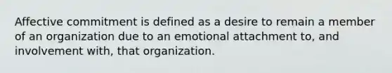 Affective commitment is defined as a desire to remain a member of an organization due to an emotional attachment to, and involvement with, that organization.