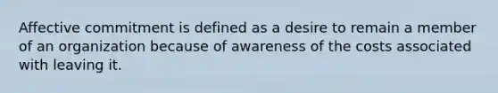 Affective commitment is defined as a desire to remain a member of an organization because of awareness of the costs associated with leaving it.