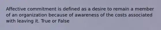 Affective commitment is defined as a desire to remain a member of an organization because of awareness of the costs associated with leaving it. True or False