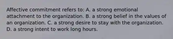 Affective commitment refers to: A. a strong emotional attachment to the organization. B. a strong belief in the values of an organization. C. a strong desire to stay with the organization. D. a strong intent to work long hours.