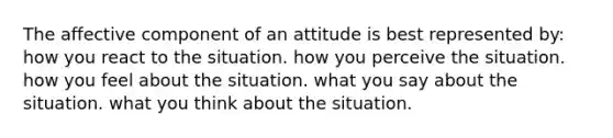 The affective component of an attitude is best represented by: how you react to the situation. how you perceive the situation. how you feel about the situation. what you say about the situation. what you think about the situation.