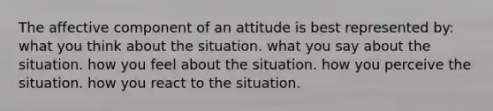 The affective component of an attitude is best represented by: what you think about the situation. what you say about the situation. how you feel about the situation. how you perceive the situation. how you react to the situation.