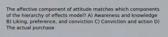 The affective component of attitude matches which components of the hierarchy of effects model? A) Awareness and knowledge B) Liking, preference, and conviction C) Conviction and action D) The actual purchase