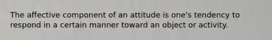 The affective component of an attitude is one's tendency to respond in a certain manner toward an object or activity.