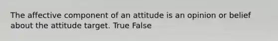 The affective component of an attitude is an opinion or belief about the attitude target. True False