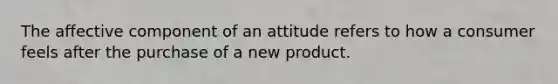 The affective component of an attitude refers to how a consumer feels after the purchase of a new product.