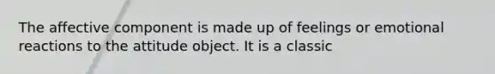 The affective component is made up of feelings or emotional reactions to the attitude object. It is a classic