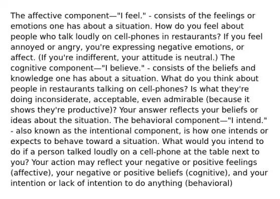 The affective component—"I feel." - consists of the feelings or emotions one has about a situation. How do you feel about people who talk loudly on cell-phones in restaurants? If you feel annoyed or angry, you're expressing negative emotions, or affect. (If you're indifferent, your attitude is neutral.) The cognitive component—"I believe." - consists of the beliefs and knowledge one has about a situation. What do you think about people in restaurants talking on cell-phones? Is what they're doing inconsiderate, acceptable, even admirable (because it shows they're productive)? Your answer reflects your beliefs or ideas about the situation. The behavioral component—"I intend." - also known as the intentional component, is how one intends or expects to behave toward a situation. What would you intend to do if a person talked loudly on a cell-phone at the table next to you? Your action may reflect your negative or positive feelings (affective), your negative or positive beliefs (cognitive), and your intention or lack of intention to do anything (behavioral)