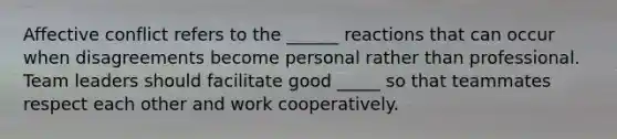 Affective conflict refers to the ______ reactions that can occur when disagreements become personal rather than professional. Team leaders should facilitate good _____ so that teammates respect each other and work cooperatively.