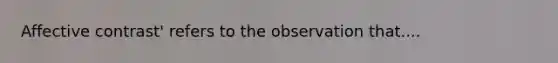 Affective contrast' refers to the observation that....